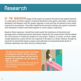 Research
4
IN THE BEGINNINGstages of this project my research focused on how graphic elements
in a video game can effect a player’s emotional attachment to the game’s characters. I interviewed
developers and designers with this graphic approach in mind and they all seemed to have similar
responses to my questions. They often stated that the character’s design and a game’s mechanics
were developed in tandem and worked together to create a player’s experience.
Based on these responses, I should have noted sooner the importance of interactivity and
gameplay when considering character attachment. Despite this, the visual research I did has helped
me in the process of creating the graphics for this project. Graphics, of course, are how a player
visually experiences a game and are very important to the game as a whole. However, through my
research I’ve noticed that having a unique visual style does not necessarily dictate levels of
character attachment, but rather serves to enhance them.
“It's never one thing then another. Everything
is developed in parallel. We have ideas for
the mechanics and visuals, and how they tie
together. We implement, test, and iterate on
both, for months.”
- Ken Wong, artist for Monument Valley, regarding the
visual development and gameplay mechanics of
Princess Ida (right)
 