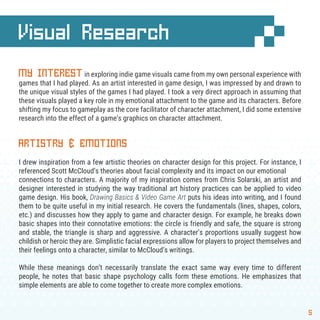 Visual Research
5
MY INTERESTin exploring indie game visuals came from my own personal experience with
games that I had played. As an artist interested in game design, I was impressed by and drawn to
the unique visual styles of the games I had played. I took a very direct approach in assuming that
these visuals played a key role in my emotional attachment to the game and its characters. Before
shifting my focus to gameplay as the core facilitator of character attachment, I did some extensive
research into the effect of a game’s graphics on character attachment.
ARTISTRY & EMOTIONS
I drew inspiration from a few artistic theories on character design for this project. For instance, I
referenced Scott McCloud’s theories about facial complexity and its impact on our emotional
connections to characters. A majority of my inspiration comes from Chris Solarski, an artist and
designer interested in studying the way traditional art history practices can be applied to video
game design. His book, Drawing Basics & Video Game Art puts his ideas into writing, and I found
them to be quite useful in my initial research. He covers the fundamentals (lines, shapes, colors,
etc.) and discusses how they apply to game and character design. For example, he breaks down
basic shapes into their connotative emotions: the circle is friendly and safe, the square is strong
and stable, the triangle is sharp and aggressive. A character’s proportions usually suggest how
childish or heroic they are. Simplistic facial expressions allow for players to project themselves and
their feelings onto a character, similar to McCloud’s writings.
While these meanings don’t necessarily translate the exact same way every time to different
people, he notes that basic shape psychology calls form these emotions. He emphasizes that
simple elements are able to come together to create more complex emotions.
 