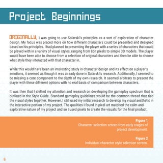 Project Beginnings
6
ORIGINALLY, I was going to use Solarski’s principles as a sort of exploration of character
design. My focus was placed more on how different characters could be presented and designed
based on his principles. I had planned to presenting the player with a series of characters that could
be played with in a variety of visual styles, ranging from 8bit pixels to simple 3D models. The player
would have been able to choose from a selection of original characters and then be able to choose
what style they interacted with that character in.
While this would have been an interesting study in character design and its effect on a player’s
emotions, it seemed as though it was already done in Solarski’s research. Additionally, I seemed to
be missing a core component to the depth of my own research. It seemed arbitrary to present the
player with these different options with no real basis of comparison between characters.
It was then that I shifted my attention and research on developing the gameplay spectrum that is
outlined in the Style Guide. Standard gameplay guidelines would be the common thread that tied
the visual styles together. However, I still used my initial research to develop my visual aesthetic in
the interactive portion of my project. The qualities I found in pixel art matched the calm and
explorative nature of my project and so I used pixels to create the visuals for the ﬁnal product.
Figure 1
Character selection screen from early stages of
project development.
Figure 2
Individual character style selection screen.
 