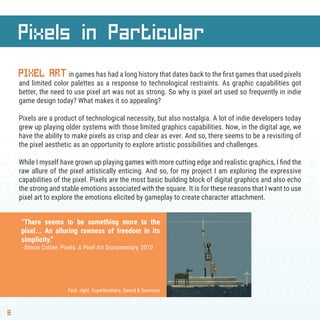 8
Pixels in Particular
PIXEL ARTin games has had a long history that dates back to the ﬁrst games that used pixels
and limited color palettes as a response to technological restraints. As graphic capabilities got
better, the need to use pixel art was not as strong. So why is pixel art used so frequently in indie
game design today? What makes it so appealing?
Pixels are a product of technological necessity, but also nostalgia. A lot of indie developers today
grew up playing older systems with those limited graphics capabilities. Now, in the digital age, we
have the ability to make pixels as crisp and clear as ever. And so, there seems to be a revisiting of
the pixel aesthetic as an opportunity to explore artistic possibilities and challenges.
While I myself have grown up playing games with more cutting edge and realistic graphics, I ﬁnd the
raw allure of the pixel artistically enticing. And so, for my project I am exploring the expressive
capabilities of the pixel. Pixels are the most basic building block of digital graphics and also echo
the strong and stable emotions associated with the square. It is for these reasons that I want to use
pixel art to explore the emotions elicited by gameplay to create character attachment.
“There seems to be something more to the
pixel... An alluring rawness of freedom in its
simplicity.”
- Simon Cottee, Pixels: A Pixel Art Documentary, 2010
Feat. right: Superbrothers: Sword & Sworcery
 