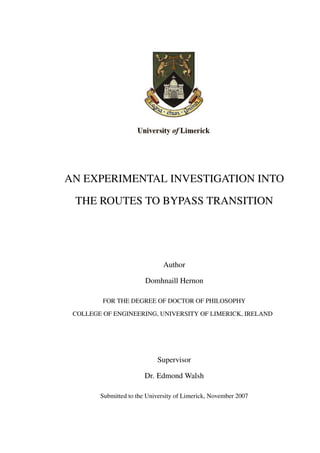 AN EXPERIMENTAL INVESTIGATION INTO
 THE ROUTES TO BYPASS TRANSITION




                               Author

                        Domhnaill Hernon

         FOR THE DEGREE OF DOCTOR OF PHILOSOPHY

 COLLEGE OF ENGINEERING, UNIVERSITY OF LIMERICK, IRELAND




                            Supervisor

                        Dr. Edmond Walsh

        Submitted to the University of Limerick, November 2007
 