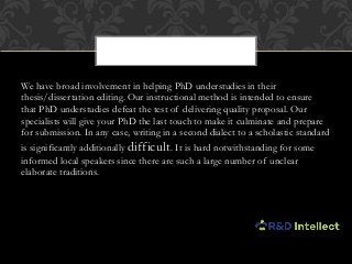 We have broad involvement in helping PhD understudies in their
thesis/dissertation editing. Our instructional method is intended to ensure
that PhD understudies defeat the test of delivering quality proposal. Our
specialists will give your PhD the last touch to make it culminate and prepare
for submission. In any case, writing in a second dialect to a scholastic standard
is significantly additionally difficult. It is hard notwithstanding for some
informed local speakers since there are such a large number of unclear
elaborate traditions.
 