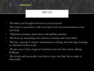 • We make your thoughts obvious in your proposal
• We convey a specialist to edit your report who has involvement in your
own field
• Eliminate grammar, punctuation and spelling mistakes
• We focus on enhancing your sentence structure and word utilize
• We have a group of experts experienced in editing and with huge learning
in scholastic written work
• We give you a Clear, Logical, Consistent and error free thesis editing
pedagogy
• We rehash and reconsider your thesis to give the final line to make it
observable
WHY US?
 