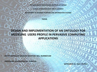 DESIGN AND IMPLEMENTATION OF AN ONTOLOGY FOR
MODELING USERS PROFILE IN PERVASIVE COMPUTING
APPLICATIONS
• EFSTATHOPOULOS AGGELOS-SERAFEIM REG. NUMBER 649
• PROFESSOR: GOUMOPOULOS CHRISTOS
SEPTEMBER 19 2013 PATRAS
TECHNOLOGICAL EDUCATIONAL INSTITUTE OF PATRAS
SCHOOL OF MANAGEMENT AND ECONOMICS
DEPARTMENT OF BUSINESS PLANNING AND INFORMATION SYSTEMS
THESIS
 