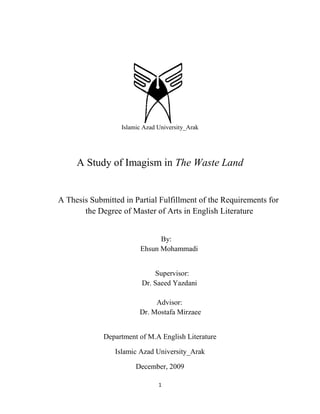 Islamic Azad University_Arak




     A Study of Imagism in The Waste Land


A Thesis Submitted in Partial Fulfillment of the Requirements for
       the Degree of Master of Arts in English Literature


                              By:
                        Ehsun Mohammadi


                             Supervisor:
                         Dr. Saeed Yazdani

                             Advisor:
                        Dr. Mostafa Mirzaee


             Department of M.A English Literature

                Islamic Azad University_Arak

                       December, 2009

                               1
 
