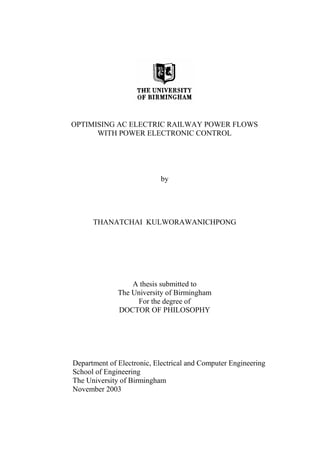 OPTIMISING AC ELECTRIC RAILWAY POWER FLOWS
WITH POWER ELECTRONIC CONTROL
by
THANATCHAI KULWORAWANICHPONG
A thesis submitted to
The University of Birmingham
For the degree of
DOCTOR OF PHILOSOPHY
Department of Electronic, Electrical and Computer Engineering
School of Engineering
The University of Birmingham
November 2003
 