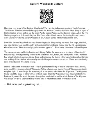 Eastern Woodlands Culture
Have you ever heard of the Eastern Woodlands? They are the indigenous people of North America.
The Eastern Woodlands extended roughly from the Atlantic Ocean to the Great lakes. They re a part of
the first nation groups and so are the Inuit, Pacific Coast, Plains, and the Eastern Coast. All of the Frist
Nation groups have different lifestyles. The Eastern Woodlands have a fascinating life and culture.
Now you know who the Eastern Woodlands are, we can learn a bit more about them now.
Food The Eastern Woodlands ate very interesting foods. They mainly ate meat, fish, crops, shellfish,
and wild berries. Men would usually go hunting in the woods and fishing near the St. Lawrence and
Great lake areas. Women would go gather various types of ... Show more content on Helpwriting.net
...
The men were responsible for hunting and fishing. While the women were in charge of farming (if
they did any) and of gathering various types of berries, nuts, tubers, and other plants to eat. Women s
had lots of jobs to do such as, taking down and setting up the family s Wigwam, looking after the kids,
and making all the clothes. Men usually travelled long distances to catch food. These were the family
roles of the Eastern Woodland people.
Homes The Eastern Woodlands didn t live in apartment building or houses like we do now. Instead,
most would live in dome shaped Wigwams . While others would live in Concial Wigwams similar to
the plain tipis . It was always the women s job to set up and take down the Wigwams . The Wigwams
frame would be made of either spruce or birch trees. Then the Wigwams would be covered in birch
bark and layers of the wood for protection against precipitation and the wind. Inside of the Wigwam
was a rock fire pit to keep the family warm. This is where the Eastern Woodlands lived.
... Get more on HelpWriting.net ...
 