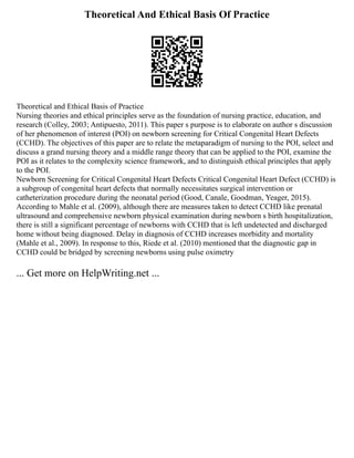 Theoretical And Ethical Basis Of Practice
Theoretical and Ethical Basis of Practice
Nursing theories and ethical principles serve as the foundation of nursing practice, education, and
research (Colley, 2003; Antipuesto, 2011). This paper s purpose is to elaborate on author s discussion
of her phenomenon of interest (POI) on newborn screening for Critical Congenital Heart Defects
(CCHD). The objectives of this paper are to relate the metaparadigm of nursing to the POI, select and
discuss a grand nursing theory and a middle range theory that can be applied to the POI, examine the
POI as it relates to the complexity science framework, and to distinguish ethical principles that apply
to the POI.
Newborn Screening for Critical Congenital Heart Defects Critical Congenital Heart Defect (CCHD) is
a subgroup of congenital heart defects that normally necessitates surgical intervention or
catheterization procedure during the neonatal period (Good, Canale, Goodman, Yeager, 2015).
According to Mahle et al. (2009), although there are measures taken to detect CCHD like prenatal
ultrasound and comprehensive newborn physical examination during newborn s birth hospitalization,
there is still a significant percentage of newborns with CCHD that is left undetected and discharged
home without being diagnosed. Delay in diagnosis of CCHD increases morbidity and mortality
(Mahle et al., 2009). In response to this, Riede et al. (2010) mentioned that the diagnostic gap in
CCHD could be bridged by screening newborns using pulse oximetry
... Get more on HelpWriting.net ...
 