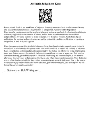 Aesthetic Judgement Kant
kant contends that it is our workforce of judgment that empowers us to have involvement of beauty
and handle those encounters as a major aspect of a requested, regular world with purpose.
Kant trusts he can demonstrate that aesthetic judgment isn t on a very basic level unique in relation to
customary hypothetical discernment of nature, and he trusts he can demonstrate that aesthetic
judgment has a profound likeness to moral judgment. For these two reasons, Kant claims he can
exhibit that the physical and moral universes and the rationalities and types of felt that present them
are perfect, as well as bound together.
Kant also goes on to explain Aesthetic judgment along these lines includes purposiveness, in that it
endeavours to allude the stylish protest some idea which would fit to it (so Kant claims). In any case,
Kant contends that aesthetic judgment is constituted by the failure for effectively being able to relate
to an idea. In this manner, the aesthetic judgment does not have a reason or a purpose. This implies
our creative ability, given the complex of sensation constituting the aesthetic object, is set into free
play since it never winds up being compelled by an idea when it assesses the question. Also, that is the
source of the intellectual delight Kant claims is constitutive of aesthetic judgment. That is the reason
we encounter joy when we look at a beautiful sunset, perfect human figure, or a masterpiece we can t
locate the correct idea to completely
... Get more on HelpWriting.net ...
 