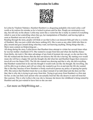 Oppression In Lolita
In Lolita by Vladimir Nabokov, Humbert Humbert is a disgusting pedophile who took Lolita s self
worth as he realizes his mistake as he is locked in prison until he dies. People are mistreated every
day, but still rely on the abuser. Lolita may seem like a victim but she is really in control of everything
which is seen in her controlling where they go, her manipulation of Humbert, and leaving right as
soon as Humbert was not of any use to her.
Reading through the story, people will think or see that Lolita is an innocent little girl who is a victim
of Humbert. She was just a child who knew nothing (43). She is seen as any other child who likes to
play around and goes around doing what they want, not knowing anything. Doing things that she ...
Show more content on Helpwriting.net ...
All along during the story, Lolita knows that Humbert does attempt to violate her several times when
he was her mother s husband (147). She wanted to escape from him and when she had the chance
from Quilty, she took it. She takes advantage of any kind of moment she can get, so she can have the
life she wanted and she knows that she does not deserve the life she is having. By starting over would
mean she will have a happy life and she thought she did when her and Humbert began their extensive
travel all over the States (102). The life she wanted was showing and that is why she did everything
that Humbert wanted him to do and she thought it would work out like she thought. By travelling, she
will be able to go to places and will see where she wanted to go live at and start the life she wanted.
She is like that, because of how Humbert is firmly resolved to pursue my policy of sparing her purity
(89). She notices that Humbert treats her as an object instead of an individual and she does not like
that, that is why she is trying to get away from him. Trying to get away from Humbert is a first step
for her, so she can find a new person who can actually treat her like she deserve it and will treat her
like a person. This is why Lolita is the way she is, because she knows her childhood is being ruined by
Humbert and she just wanted to leave him so she can start
... Get more on HelpWriting.net ...
 