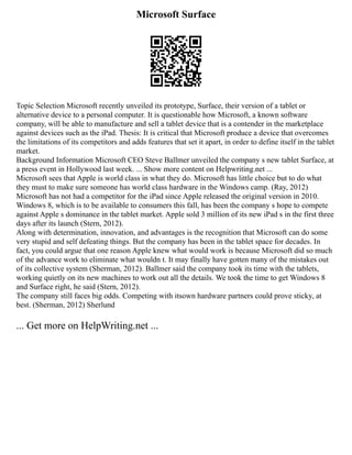 Microsoft Surface
Topic Selection Microsoft recently unveiled its prototype, Surface, their version of a tablet or
alternative device to a personal computer. It is questionable how Microsoft, a known software
company, will be able to manufacture and sell a tablet device that is a contender in the marketplace
against devices such as the iPad. Thesis: It is critical that Microsoft produce a device that overcomes
the limitations of its competitors and adds features that set it apart, in order to define itself in the tablet
market.
Background Information Microsoft CEO Steve Ballmer unveiled the company s new tablet Surface, at
a press event in Hollywood last week. ... Show more content on Helpwriting.net ...
Microsoft sees that Apple is world class in what they do. Microsoft has little choice but to do what
they must to make sure someone has world class hardware in the Windows camp. (Ray, 2012)
Microsoft has not had a competitor for the iPad since Apple released the original version in 2010.
Windows 8, which is to be available to consumers this fall, has been the company s hope to compete
against Apple s dominance in the tablet market. Apple sold 3 million of its new iPad s in the first three
days after its launch (Stern, 2012).
Along with determination, innovation, and advantages is the recognition that Microsoft can do some
very stupid and self defeating things. But the company has been in the tablet space for decades. In
fact, you could argue that one reason Apple knew what would work is because Microsoft did so much
of the advance work to eliminate what wouldn t. It may finally have gotten many of the mistakes out
of its collective system (Sherman, 2012). Ballmer said the company took its time with the tablets,
working quietly on its new machines to work out all the details. We took the time to get Windows 8
and Surface right, he said (Stern, 2012).
The company still faces big odds. Competing with itsown hardware partners could prove sticky, at
best. (Sherman, 2012) Sherlund
... Get more on HelpWriting.net ...
 