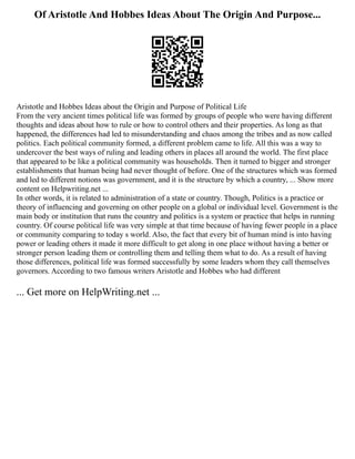 Of Aristotle And Hobbes Ideas About The Origin And Purpose...
Aristotle and Hobbes Ideas about the Origin and Purpose of Political Life
From the very ancient times political life was formed by groups of people who were having different
thoughts and ideas about how to rule or how to control others and their properties. As long as that
happened, the differences had led to misunderstanding and chaos among the tribes and as now called
politics. Each political community formed, a different problem came to life. All this was a way to
undercover the best ways of ruling and leading others in places all around the world. The first place
that appeared to be like a political community was households. Then it turned to bigger and stronger
establishments that human being had never thought of before. One of the structures which was formed
and led to different notions was government, and it is the structure by which a country, ... Show more
content on Helpwriting.net ...
In other words, it is related to administration of a state or country. Though, Politics is a practice or
theory of influencing and governing on other people on a global or individual level. Government is the
main body or institution that runs the country and politics is a system or practice that helps in running
country. Of course political life was very simple at that time because of having fewer people in a place
or community comparing to today s world. Also, the fact that every bit of human mind is into having
power or leading others it made it more difficult to get along in one place without having a better or
stronger person leading them or controlling them and telling them what to do. As a result of having
those differences, political life was formed successfully by some leaders whom they call themselves
governors. According to two famous writers Aristotle and Hobbes who had different
... Get more on HelpWriting.net ...
 