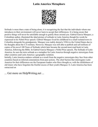Latin America Metaphors
Solitude is more than a state of being alone; it is recognizing the fact that the individuals whom one
introduces to their environment will never learn to accept their differences. It is being aware that
positive things will never be satisfiable enough to gratify those around you. Gabriel Garcia Marquez, a
Colombian author, illustrated the ideal picture of solitude in Latin America though his words he
expressed in his Nobel Prize speech. Gabriel Marquez lived his childhood in a small isolated town in
Columbia alongside his grandparents. Marquez was rudely denied a VISA to the United States due to
his thoughts about the U.S military. However, Marquez was still able to publish and sell millions of
copies of his novel 100 Years of Solitude which later became the second most read book in Latin
America, following the Bible. In Gabriel Garcia Marquez s Nobel Prize speech, The Solitude of Latin
America, he uses the term solitude as a metaphor for Latin America through negative stereotypes from
other countries and Latin America s geographic isolation.
Initially, Latin America endures solitude as a result from the negative stereotypes they face from other
countries based on inferred connotations from past actions. The chief faction that interrogates Latin
America for their differences are the Europeans leaders who Have thought so, with the childishness of
old timers who have forgotten the fruitful excess of their youth (Marquez 3). Latin America has been
ostracized on
... Get more on HelpWriting.net ...
 