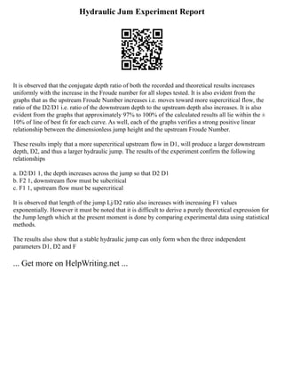 Hydraulic Jum Experiment Report
It is observed that the conjugate depth ratio of both the recorded and theoretical results increases
uniformly with the increase in the Froude number for all slopes tested. It is also evident from the
graphs that as the upstream Froude Number increases i.e. moves toward more supercritical flow, the
ratio of the D2/D1 i.e. ratio of the downstream depth to the upstream depth also increases. It is also
evident from the graphs that approximately 97% to 100% of the calculated results all lie within the ±
10% of line of best fit for each curve. As well, each of the graphs verifies a strong positive linear
relationship between the dimensionless jump height and the upstream Froude Number.
These results imply that a more supercritical upstream flow in D1, will produce a larger downstream
depth, D2, and thus a larger hydraulic jump. The results of the experiment confirm the following
relationships
a. D2/D1 1, the depth increases across the jump so that D2 D1
b. F2 1, downstream flow must be subcritical
c. F1 1, upstream flow must be supercritical
It is observed that length of the jump Lj/D2 ratio also increases with increasing F1 values
exponentially. However it must be noted that it is difficult to derive a purely theoretical expression for
the Jump length which at the present moment is done by comparing experimental data using statistical
methods.
The results also show that a stable hydraulic jump can only form when the three independent
parameters D1, D2 and F
... Get more on HelpWriting.net ...
 