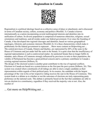 Regionalism in Canada
Regionalism is a political ideology based on a collective sense of place or attachment, and is discussed
in terms of Canadian society, culture, economy and politics (Westfall, 3). Canada is known
internationally as a nation incorporating several multiregional interests and identities into its
unification of culture. Its diverse population is comprised of numerous ethnicities, religions, sexual
orientations and traditions; and all resides under one federal government. Ever since the founding of
Canada, it has developed into regional cleavages and identities, based on various geographical
topologies, lifestyles and economic interests (Westfall, 6). It is these characteristics which make it
problematic for the federal government to represent ... Show more content on Helpwriting.net ...
The central provinces of Canada, Ontario and Quebec, are represented by 60% of the seats in the
House of Commons and just under half the seats in the Senate. It is quite clear that the insufficiency of
regional representation is such a controversial matter. An unelected Senate that no longer fulfils its
mandate, and a House of Commons strongly influenced by provinces in ratio to their population, the
validity of Parliament has become a great political concern and is a primary contributor to Canada s
existing regional tensions (Stilborn, 8).
The design of the electoral system is another great contributor to the rise of regional conflicts.
Elections in Canada are based on a system known as the first past the post system (Stilborn, 26). This
system was created where constituents of all ridings are able to elect a single candidate as their
representation within regards of their political party. In its essence, the candidate with the largest
percentage of the vote in his or her respective riding receives the seat in the House of Commons. This
system leads to a debate as to whether or not the outcomes of elections are truly representing party
preference on the national scale. This debate is primarily based on the fact that candidates are able to
win an election in a constituency, regardless if they received the majority vote or not. Also, the
number of
... Get more on HelpWriting.net ...
 