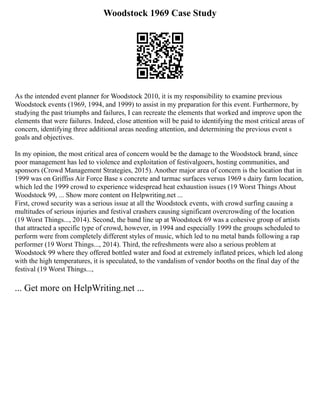 Woodstock 1969 Case Study
As the intended event planner for Woodstock 2010, it is my responsibility to examine previous
Woodstock events (1969, 1994, and 1999) to assist in my preparation for this event. Furthermore, by
studying the past triumphs and failures, I can recreate the elements that worked and improve upon the
elements that were failures. Indeed, close attention will be paid to identifying the most critical areas of
concern, identifying three additional areas needing attention, and determining the previous event s
goals and objectives.
In my opinion, the most critical area of concern would be the damage to the Woodstock brand, since
poor management has led to violence and exploitation of festivalgoers, hosting communities, and
sponsors (Crowd Management Strategies, 2015). Another major area of concern is the location that in
1999 was on Griffiss Air Force Base s concrete and tarmac surfaces versus 1969 s dairy farm location,
which led the 1999 crowd to experience widespread heat exhaustion issues (19 Worst Things About
Woodstock 99, ... Show more content on Helpwriting.net ...
First, crowd security was a serious issue at all the Woodstock events, with crowd surfing causing a
multitudes of serious injuries and festival crashers causing significant overcrowding of the location
(19 Worst Things..., 2014). Second, the band line up at Woodstock 69 was a cohesive group of artists
that attracted a specific type of crowd, however, in 1994 and especially 1999 the groups scheduled to
perform were from completely different styles of music, which led to nu metal bands following a rap
performer (19 Worst Things..., 2014). Third, the refreshments were also a serious problem at
Woodstock 99 where they offered bottled water and food at extremely inflated prices, which led along
with the high temperatures, it is speculated, to the vandalism of vendor booths on the final day of the
festival (19 Worst Things...,
... Get more on HelpWriting.net ...
 