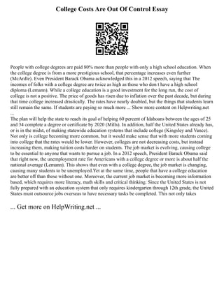 College Costs Are Out Of Control Essay
People with college degrees are paid 80% more than people with only a high school education. When
the college degree is from a more prestigious school, that percentage increases even further
(McArdle). Even President Barack Obama acknowledged this in a 2012 speech, saying that The
incomes of folks with a college degree are twice as high as those who don t have a high school
diploma (Lemann). While a college education is a good investment for the long run, the cost of
college is not a positive. The price of goods has risen due to inflation over the past decade, but during
that time college increased drastically. The rates have nearly doubled, but the things that students learn
still remain the same. If students are paying so much more ... Show more content on Helpwriting.net
...
The plan will help the state to reach its goal of helping 60 percent of Idahoans between the ages of 25
and 34 complete a degree or certificate by 2020 (Mills). In addition, half the United States already has,
or is in the midst, of making statewide education systems that include college (Kingsley and Vance).
Not only is college becoming more common, but it would make sense that with more students coming
into college that the rates would be lower. However, colleges are not decreasing costs, but instead
increasing them, making tuition costs harder on students. The job market is evolving, causing college
to be essential to anyone that wants to pursue a job. In a 2012 speech, President Barack Obama said
that right now, the unemployment rate for Americans with a college degree or more is about half the
national average (Lemann). This shows that even with a college degree, the job market is changing,
causing many students to be unemployed.Yet at the same time, people that have a college education
are better off than those without one. Moreover, the current job market is becoming more information
based, which requires more literacy, math skills and critical thinking. Since the United States is not
fully prepared with an education system that only requires kindergarten through 12th grade, the United
States must outsource jobs overseas to have necessary tasks be completed. This not only takes
... Get more on HelpWriting.net ...
 