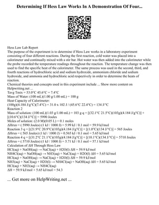 Determining If Hess Law Works In A Demonstration Of Four...
Hess Law Lab Report
The purpose of the experiment is to determine if Hess Law works in a laboratory experiment
consisting of four different reactions. During the first reaction, cold water was placed into a
calorimeter and continually mixed with a stir bar. Hot water was then added into the calorimeter while
the probe recorded the temperature readings throughout the reaction. The temperature change was then
used to find the specific heat of the calorimeter. The same process was used in the second, third, and
fourth reactions of hydrochloric acid and sodium hydroxide, ammonium chloride and sodium
hydroxide, and ammonia and hydrochloric acid respectively in order to determine the heats of
reaction.
Chemical theories and concepts used in this experiment include ... Show more content on
Helpwriting.net ...
Tavg Tmix = 53.0°C 45.6°C = 7.4°C
Mass of Water: (100 mL)(1.00 g/1.00 mL) = 100 g
Heat Capacity of Calorimeter:
(100g)(4.184 J/g°C)(7.4°C) = 31.0 x 102 J / (45.6°C 22.4°C) = 134 J/°C
Reaction 2
Mass of solution: (100 mL)(1.03 g/1.00 mL) = 103 g q = [(32.1°C 21.5°C)(103g)(4.184 J/g°C)] +
[(10.6°C)(134 J/°C)] = 5990 Joules
Moles of solution: (2.0 M)(0.05 L) = 0.1 moles
ΔHrxn = ( 5990 Joules) (1 kJ / 1000 J) = 5.99 kJ / 0.1 mol = 59.9 kJ/mol
Reaction 3 q = [(21.9°C 20.9°C)(103g)(4.184 J/g°C)] + [(1.0°C)(134 J/°C)] = 565 Joules
ΔHrxn = ( 565 Joules) (1 kJ / 1000 J) = 0.565 kJ / 0.1 mol = 5.65 kJ/mol
Reaction 4 q = [(31.2°C 21.1°C)(103g)(4.184 J/g°C)] + [(10.1°C)(134 J/°C)] = 5710 Joules
ΔHrxn = ( 5710 Joules) (1 kJ / 1000 J) = 5.71 kJ / 0.1 mol = 57.1 kJ/mol
Calculation of ΔH Through Hess Law
HCl(aq) + NaOH(aq) → NaCl(aq) + H2O(l) ΔH = 59.9 kJ/mol
NH4Cl(aq) + NaOH(aq) → NH3(aq) + NaCl(aq) + H2O(l) ΔH = 5.65 kJ/mol
HCl(aq) + NaOH(aq) → NaCl(aq) + H2O(l) ΔH = 59.9 kJ/mol
NH3(aq) + NaCl(aq) + H2O(l) → NH4Cl(aq) + NaOH(aq) ΔH = 5.65 kJ/mol
HCl(aq) + NH3(aq) → NH4Cl(aq)
ΔH = 59.9 kJ/mol + 5.65 kJ/mol = 54.3
... Get more on HelpWriting.net ...
 