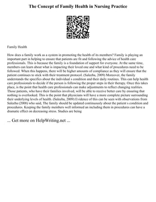 The Concept of Family Health in Nursing Practice
Family Health
How does a family work as a system in promoting the health of its members? Family is playing an
important part in helping to ensure that patients are fit and following the advice of health care
professionals. This is because the family is a foundation of support for everyone. At the same time,
members can learn about what is impacting their loved one and what kind of procedures need to be
followed. When this happens, there will be higher amounts of compliance as they will ensure that the
patient continues to stick with their treatment protocol. (Saleeba, 2009) Moreover, the family
understands the specifics about the individual s condition and their daily routines. This can help health
care professionals to decide if the person is following the proper steps in their therapy. Once this takes
place, is the point that health care professionals can make adjustments to reflect changing realities.
Those patients, who have their families involved, will be able to receive better care by ensuring that
nothing is overlooked. This is the point that physicians will have a more complete picture surrounding
their underlying levels of health. (Saleeba, 2009) Evidence of this can be seen with observations from
Saleeba (2008) who said, The family should be updated continuously about the patient s condition and
procedures. Keeping the family members well informed an including them in procedures can have a
dramatic effect on decreasing stress. Studies are being
... Get more on HelpWriting.net ...
 