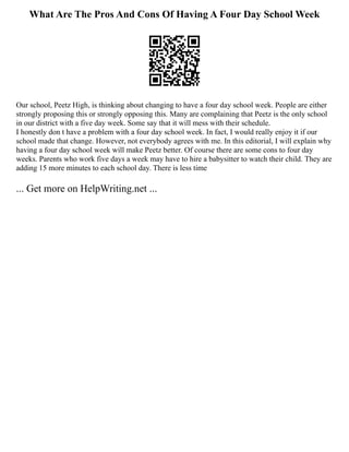 What Are The Pros And Cons Of Having A Four Day School Week
Our school, Peetz High, is thinking about changing to have a four day school week. People are either
strongly proposing this or strongly opposing this. Many are complaining that Peetz is the only school
in our district with a five day week. Some say that it will mess with their schedule.
I honestly don t have a problem with a four day school week. In fact, I would really enjoy it if our
school made that change. However, not everybody agrees with me. In this editorial, I will explain why
having a four day school week will make Peetz better. Of course there are some cons to four day
weeks. Parents who work five days a week may have to hire a babysitter to watch their child. They are
adding 15 more minutes to each school day. There is less time
... Get more on HelpWriting.net ...
 