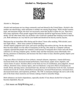 Alcohol vs. Marijuana Essay
Alcohol vs. Marijuana
Alcohol and marijuana are two drugs commonly used and abused in the United States. Alcohol is the
number one abused drug, while marijuana is number one among illegal drugs. While alcohol remains
legal, and marijuana illegal, this does not necessarily mean that alcohol is better for you. There have
been many arguments where people suggest that marijuana should be legal because alcohol is more
deadly. On the other hand, there are alcoholics who would tell a pothead that smoking weed is bad for
you. Both substances are very bad for your health and should not be heavily used by anyone.
Marijuana has an immediate effect during and for about 2 hours after smoking. With alcohol, users
feel slight effects ... Show more content on Helpwriting.net ...
Alcohol impairs judgment and vision, and causes speeding and reckless driving. On the other hand,
there has been debate over the effect of marijuana on driving. One study by a computer software
company reported that people who smoked a small amount of marijuana drove faster and with fewer
collisions in a driving computer game. Another study said that marijuana causes abnormally slow
driving, proneness to distraction, and increases the time it takes to react, therefore greatly impairs your
ability to drive.
Long term effects of alcohol are liver cirrhosis, stomach ailments, impotence, vitamin deficiency,
increased stroke risk, decreased mental performance, heart disease, peptic ulcers, hepatitis, and
various forms of cancer. Alcohols effects on the brain are loss of coordination, poor judgment, slowed
reflexes, distorted vision, memory lapses, and even blackouts. Long term effects of marijuana are
mouth, throat, and lung cancer, increased heart rate, decrease in testosterone levels for men, increased
testosterone levels for women, diminished sexual pleasure, increased blood pressure, increased stress,
decreased motivation, and respiratory problems. The THC in marijuana damages the nerve cells in the
part of the brain where memories are formed, making it hard to remember things.
Both substances can lead to dependence, especially alcohol. If one abuses alcohol for to long and
becomes dependent, they are
... Get more on HelpWriting.net ...
 