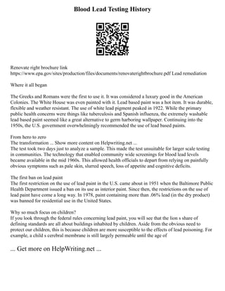 Blood Lead Testing History
Renovate right brochure link
https://www.epa.gov/sites/production/files/documents/renovaterightbrochure.pdf Lead remediation
Where it all began
The Greeks and Romans were the first to use it. It was considered a luxury good in the American
Colonies. The White House was even painted with it. Lead based paint was a hot item. It was durable,
flexible and weather resistant. The use of white lead pigment peaked in 1922. While the primary
public health concerns were things like tuberculosis and Spanish influenza, the extremely washable
lead based paint seemed like a great alternative to germ harboring wallpaper. Continuing into the
1950s, the U.S. government overwhelmingly recommended the use of lead based paints.
From hero to zero
The transformation ... Show more content on Helpwriting.net ...
The test took two days just to analyze a sample. This made the test unsuitable for larger scale testing
in communities. The technology that enabled community wide screenings for blood lead levels
became available in the mid 1960s. This allowed health officials to depart from relying on painfully
obvious symptoms such as pale skin, slurred speech, loss of appetite and cognitive deficits.
The first ban on lead paint
The first restriction on the use of lead paint in the U.S. came about in 1951 when the Baltimore Public
Health Department issued a ban on its use as interior paint. Since then, the restrictions on the use of
lead paint have come a long way. In 1978, paint containing more than .06% lead (in the dry product)
was banned for residential use in the United States.
Why so much focus on children?
If you look through the federal rules concerning lead paint, you will see that the lion s share of
defining standards are all about buildings inhabited by children. Aside from the obvious need to
protect our children, this is because children are more susceptible to the effects of lead poisoning. For
example, a child s cerebral membrane is still largely permeable until the age of
... Get more on HelpWriting.net ...
 