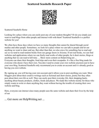 Scattered Seashells Research Paper
Scattered Seashells Home
Looking for a place where you can easily post any of your random thoughts? Or do you simply just
want to read blogs from other people and interact with with them? Scattered Seashells is a perfect
website for you!
We often have those days where we have so many thoughts that cannot be shared through social
medias and other people. Sometimes, we look for a place where we can talk to people and let out
anything we want to share and say. But other than that, we also crave for something fun to read and
see so we tend to read random books from our garage doors in Arizona. If not real books, we can find
websites and applications where we can freely read works of other people, be it short stories, blogs or
anything that we can read to kill time. ... Show more content on Helpwriting.net ...
Everyone can share their thoughts, food trips and even their escapades. It s like a free blog made for
everyone who doesn t have their own. You don t need to create your own website anymore just to have
your own blog, Scattered Seashells only recommend you to create an account and it s already good as
having you own website.
By signing up, you will having your own account and it allows you to post anything you want. Most
bloggers post about their creative writings such as fictional and short stories, poetry but they often
post about their own life as well. They can easily post their everyday life, their shopping hauls,
anything about beauty products, clothes, foods and places. We made this website mostly for those who
simply wants to write or share anything they want without having the trouble of creating their own
website and blog.
Here, everyone can interact since many people uses the same website and share their lives by the help
of our
... Get more on HelpWriting.net ...
 