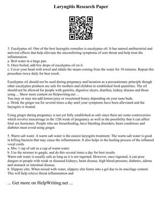 Laryngitis Research Paper
3. Eucalyptus oil. One of the best laryngitis remedies is eucalyptus oil. It has natural antibacterial and
antiviral effects that help alleviate the uncomforting symptoms of sore throat and help treat the
inflammation.
a. Boil water in a large pan.
b. Once boiled, add few drops of eucalyptus oil on it.
c. Cover your head with towel and inhale the steam coming from the water for 10 minutes. Repeat this
procedure twice daily for best result.
Eucalyptus oil should not be used during pregnancy and lactation as a precautionary principle though
other eucalyptus products are safe for mothers and children in established food quantities. The oil
should not be allowed for people with gastritis, digestive ulcers, diarrhea, kidney disease and those
using ... Show more content on Helpwriting.net ...
You may or may not add lemon juice or sweetened honey depending on your taste buds.
e. Drink the ginger tea for several times a day until your symptoms have been alleviated and the
laryngitis is treated.
Using ginger during pregnancy is not yet fully established as safe since there are some controversies
which involve miscarriage in the 12th week of pregnancy as well as the possibility that it can affect
fetal sex hormones. People who are breastfeeding, have bleeding disorders, heart conditions and
diabetes must avoid using ginger.
5. Warm salt water. A warm salt water is the easiest laryngitis treatment. The warm salt water is good
in killing bacteria that may cause the inflammation. It also helps in the healing process of the inflamed
vocal cords.
a. Mix ½ tsp of salt in a cup of warm water.
b. Use the mixture to gargle, and do this several times a day for best results.
Warm salt water is usually safe as long as it is not ingested. However, once ingested, it can pose
dangers to people with weak or diseased kidneys, heart disease, high blood pressure, diabetes, edema
and stomach or intestinal disease.
6. Slippery elm. When mixed with water, slippery elm forms into a gel due to its mucilage content.
This will help relieve throat inflammation and
... Get more on HelpWriting.net ...
 