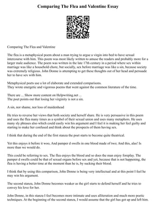 Comparing The Flea and Valentine Essay
Comparing The Flea and Valentine
The flea is a metaphysical poem about a man trying to argue a virgin into bed to have sexual
intercourse with him. This poem was most likely written to amuse the readers and probably more for a
larger male audience. The poem was written in the late 17th century in a period where sex within
marriage was like a household chore, but socially, sex before marriage was like a sin, because society
was extremely religious. John Donne is attempting to get these thoughts out of her head and persuade
her to have sex with him.
Metaphysical poets use a lot of elaborate and extended comparisons.
They wrote energetic and vigorous poems that went against the common literature of the time.
There are ... Show more content on Helpwriting.net ...
The poet points out that losing her virginity is not a sin.
A sin, nor shame, nor loss of maidenhead
He tries to reverse her views that both society and herself share. He is very persuasive in this poem
and uses the flea many times as a symbol of their sexual union and uses many metaphors. He uses
many sly phrases also which could easily win his argument and I feel it is making her feel guilty and
starting to make her confused and think about the prospects of them having sex.
I think that during the end of the first stanza the poet starts to become quite theatrical.
Yet this enjoys it before it woo, And pamper d swells in one blood made of two; And this, alas! Is
more than we would do.
This could be referring to sex. The flea enjoys the blood and so does the man enjoy foreplay. The
pamper d swells could be that of sexual organs before sex and yet, because that is not happening, the
flea is having a better time at the moment than he is, by sucking their blood.
I think that by using this comparison, John Donne is being very intellectual and at this point I feel he
may win his argument.
The second stanza, John Donne becomes weaker as the girl starts to defend herself and he tries to
convey his love for her.
John Donne, in this stanza I feel becomes more intimate and uses alliteration and much more poetic
techniques. At the beginning of the second stanza, I would assume that the girl has got up and left him.
 