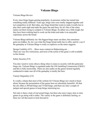Volcano Bingo
Volcano Bingo Review
Every since bingo began gaining popularity, its presence online has turned into
something totally different. Years ago, bingo sites were totally slapped together and
not competitive at all. But today, any bingo brand that wants to make it really has to
play their cards right and make the game fun and fancy for all. One of the many
names out there trying to compete is Volcano Bingo. Its debut was a little tough, but
they have been working hard to work out the kinks and make it an enjoyable
experience across the board.
Volcano Bingo definitely isn t the biggest bingo name out there, but sometimes
gems are hidden. So, let s see what this bingo brand really has to offer, and let s see if
the gameplay at Volcano Bingo is really as explosive as the name suggests.
Design Usability (4/5) ... Show more content on Helpwriting.net ...
There are very few restrictions, and most of the action of the game is still available
in this format.
Safety Security (5/5)
You don t need to worry about a thing when it comes to security with this particular
bingo site. Volcano Bingo is regulated under the UK Gambling Commission (UKGC)
and this is fully trustworthy. There are also audits on the games hosted regularly
conducted to make sure all of the gameplay is totally fair here.
Variety Originality (2/5)
It s really a shame that most of the website for Volcano Bingo isn t much to boast
about, because the presentation of the games here are absolutely beautiful. All that
the site offers is 90 ball bingo and 75 ball bingo, and there are only a couple of
jackpot and special games to keep things interesting too.
Not only is there a lack of real actual bingo, but there also aren t many slots or mini
games to go along with it either. The variety in the game is definitely lacking, so
there isn t all that much to look forward to
 