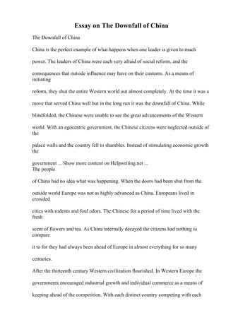 Essay on The Downfall of China
The Downfall of China
China is the perfect example of what happens when one leader is given to much
power. The leaders of China were each very afraid of social reform, and the
consequences that outside influence may have on their customs. As a means of
initiating
reform, they shut the entire Western world out almost completely. At the time it was a
move that served China well but in the long run it was the downfall of China. While
blindfolded, the Chinese were unable to see the great advancements of the Western
world. With an egocentric government, the Chinese citizens were neglected outside of
the
palace walls and the country fell to shambles. Instead of stimulating economic growth
the
government ... Show more content on Helpwriting.net ...
The people
of China had no idea what was happening. When the doors had been shut from the
outside world Europe was not as highly advanced as China. Europeans lived in
crowded
cities with rodents and foul odors. The Chinese for a period of time lived with the
fresh
scent of flowers and tea. As China internally decayed the citizens had nothing to
compare
it to for they had always been ahead of Europe in almost everything for so many
centuries.
After the thirteenth century Western civilization flourished. In Western Europe the
governments encouraged industrial growth and individual commerce as a means of
keeping ahead of the competition. With each distinct country competing with each
 