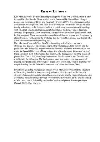 Essay on karl marx
Karl Marx is one of the most reputed philosophers of the 19th Century. Born in 1818
in a middle class family, Marx studied law in Bonn and Berlin and later plunged
deeper into the ideas of Hegel and Feurbach (Wheen, 2007). It is after receiving his
doctorate in philosophy in 1841 from the University of Jena that he moved with his
family to Paris where he became a radical revolutionary communist and teamed up
with Friedrich Engels, another radical philosopher of his time. They collectively
authored the pamphlet The Communist Manifesto which was later published in 1848.
In this pamphlet, Marx passionately asserted that all human history was dominated by
class struggles. Furthermore, he predicted that they would culminate into the fall of...
Show more content on Helpwriting.net ...
Karl Marx on Class and Class Conflict. According to Karl Marx, society is
stratified into classes. The classes comprise the bourgeoisies, land owners and the
proletariat. The propertied upper class is the minority, while the proletariats are the
majority. Wood (2004) notes Marx s dissection of the dominant features of each of
these classes in most of his works. For example, the bourgeoisies own the means of
production. This is due to the huge investments they have made into factories and
machines in the industries. The land owners have rent as their primary source of
income. The proletariats are owners of cheap labor which they offer in exchange for
wages that they use for their basic subsistence (Collins Sanderson, 2008).
Investment gives the bourgeoisies a lot of profit. Marx conceptualized the structure
of the society in relation to the two major classes. He is focused on the inherent
struggles between the proletariat and bourgeoisies which is the engine that pushes the
occurrence of social change through revolutionary movements. In the understanding
of Marxists, class is defined by the level of wealth and power that one possesses
(Wood, 2004). This power is
 