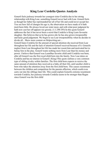 King Lear Cordelia Quotes Analysis
Goneril feels jealousy towards her youngest sister Cordelia due to her strong
relationship with King Lear, something Goneril never had with Lear. Goneril feels
as though her father has reprimanded her all of her life and could never accept her.
You see how full of changes his age is; the observation we have made of it hath
(not) been little. He always loved our sister most, and with what poor judgment he
hath now cast her off appears too grossly. (1.1.290 293) In this quote Goneril
addresses the fact it has never been a secret that Cordelia is King Lears favourite
daughter. She believes that as he has grown old, he has also grown irresponsible
and lacks good judgement. We begin to see Lear irresponsibility when he decides to
divide all... Show more content on Helpwriting.net ...
Goneril hates Cordelia for the amount of special attention she received from Lear
throughout her life and the lack of attention Goneril received because of it. Gonerils
neglect from Lear throughout her life has made her resent him and motivated her to
betray him in the play. Goneril wants nothing more from Lear than his money and
power. I believe that Goneril was LearвЂџs favorite child until Cordelia was born,
after all Goneril was the first royal child born into the family. Now Lear dotes on
Cordelia and has no interest in Goneril. (King) This quote outlines a very common
type of sibling rivalry within families. The first child born expects to receive the
same amount of attention they received as a baby all their life, until another child is
born who takes the attention away from the first child born. This causes resentment
between the children and competition for the parents affection, which could even
carry out into the siblings later life. This could explain Gonerils extreme resentment
towards Cordelia, her jealousy towards Cordelia seems to be stronger than Regan
since Goneril was the first child
 