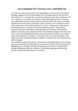 An Evaluation Of A Service User s Self Referral
As a statutory adult social worker, I am responding to a service user s self referral
regarding support for herself and husband, Ian, on hospital advice after Ian had a
fall. Jackie, 69, is a carer for Ian, 66, who has increasing needs due to dementia. The
visit s objective is to explore cost effective early help support services so Ian can
stay independent and have better outcomes within his home. My duty is to conduct
separate assessments which explain the couple s situation. Ian is entitled to a basic
needs assessment, whilst Jackie qualifies for a Carer s Assessment, which focuses
on obtaining positive outcomes for both by improving Jackie s caring ability.
Individual care plans will address identified needs in accordance with statutory
guidance and each persons expressed wishes for preferential support. The aim of the
visit is to provide comprehensive advice and information in relation to the couple s
rights and entitlements. In addition, I will discuss the assessment procedure so the
couple can make an informed decision whether to consent to the assessment and any
offer of support.
I am obliged to acquire each person s permission at the beginning of the assessment,
and once granted keep the individual involved and at the heart of the assessment by
highlighting their thoughts, feelings and aspirations. To do this, I need to build a
trusting relationship where the couple feel comfortable opening up and sharing
sensitive and personal information. The couple
 