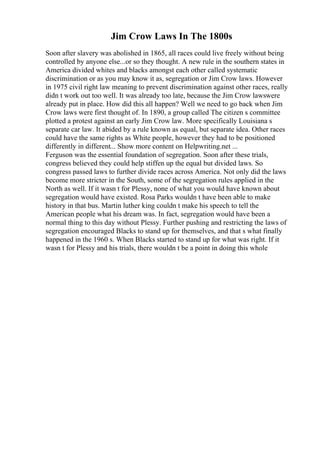 Jim Crow Laws In The 1800s
Soon after slavery was abolished in 1865, all races could live freely without being
controlled by anyone else...or so they thought. A new rule in the southern states in
America divided whites and blacks amongst each other called systematic
discrimination or as you may know it as, segregation or Jim Crow laws. However
in 1975 civil right law meaning to prevent discrimination against other races, really
didn t work out too well. It was already too late, because the Jim Crow lawswere
already put in place. How did this all happen? Well we need to go back when Jim
Crow laws were first thought of. In 1890, a group called The citizen s committee
plotted a protest against an early Jim Crow law. More specifically Louisiana s
separate car law. It abided by a rule known as equal, but separate idea. Other races
could have the same rights as White people, however they had to be positioned
differently in different... Show more content on Helpwriting.net ...
Ferguson was the essential foundation of segregation. Soon after these trials,
congress believed they could help stiffen up the equal but divided laws. So
congress passed laws to further divide races across America. Not only did the laws
become more stricter in the South, some of the segregation rules applied in the
North as well. If it wasn t for Plessy, none of what you would have known about
segregation would have existed. Rosa Parks wouldn t have been able to make
history in that bus. Martin luther king couldn t make his speech to tell the
American people what his dream was. In fact, segregation would have been a
normal thing to this day without Plessy. Further pushing and restricting the laws of
segregation encouraged Blacks to stand up for themselves, and that s what finally
happened in the 1960 s. When Blacks started to stand up for what was right. If it
wasn t for Plessy and his trials, there wouldn t be a point in doing this whole
 