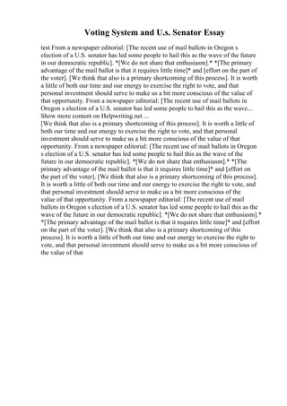 Voting System and U.s. Senator Essay
test From a newspaper editorial: [The recent use of mail ballots in Oregon s
election of a U.S. senator has led some people to hail this as the wave of the future
in our democratic republic]. *[We do not share that enthusiasm].* *[The primary
advantage of the mail ballot is that it requires little time]* and [effort on the part of
the voter]. [We think that also is a primary shortcoming of this process]. It is worth
a little of both our time and our energy to exercise the right to vote, and that
personal investment should serve to make us a bit more conscious of the value of
that opportunity. From a newspaper editorial: [The recent use of mail ballots in
Oregon s election of a U.S. senator has led some people to hail this as the wave...
Show more content on Helpwriting.net ...
[We think that also is a primary shortcoming of this process]. It is worth a little of
both our time and our energy to exercise the right to vote, and that personal
investment should serve to make us a bit more conscious of the value of that
opportunity. From a newspaper editorial: [The recent use of mail ballots in Oregon
s election of a U.S. senator has led some people to hail this as the wave of the
future in our democratic republic]. *[We do not share that enthusiasm].* *[The
primary advantage of the mail ballot is that it requires little time]* and [effort on
the part of the voter]. [We think that also is a primary shortcoming of this process].
It is worth a little of both our time and our energy to exercise the right to vote, and
that personal investment should serve to make us a bit more conscious of the
value of that opportunity. From a newspaper editorial: [The recent use of mail
ballots in Oregon s election of a U.S. senator has led some people to hail this as the
wave of the future in our democratic republic]. *[We do not share that enthusiasm].*
*[The primary advantage of the mail ballot is that it requires little time]* and [effort
on the part of the voter]. [We think that also is a primary shortcoming of this
process]. It is worth a little of both our time and our energy to exercise the right to
vote, and that personal investment should serve to make us a bit more conscious of
the value of that
 