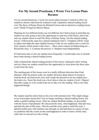 For My Second Practicum, I Wrote Two Lesson Plans
Because
For my second practicum, I wrote two lesson plans because I wanted to allow my
student to choose what book he wanted to read. I planned a shared reading lesson
over The Story of Henny Penny by Richard Carson and an interactive reading lesson
over I Think I Forgot by Mercer Mayer.
Planning for two different books was not difficult, but I had to keep in mind that my
student was only going to have the opportunity to read one of the books, and in the
end, my student chose to read The Story of Henny Penny. For this shared reading
lesson, I followed the steps for a shared reading by Gail E. Tompkins (2014). I had
to adjust and adapt the steps slightly because I only see my student once a week for
forty minutes which means I don t have ... Show more content on Helpwriting.net ...
Reread the story. 5. Continue the process. 6. Students read independently.
If I had more time or saw my student more frequently, I would make sure to include
these steps during a shared reading lesson.
After I planned the shared reading portion of the lesson, I planned a short writing
activity where my student would have the opportunity to write down the three main
events from the story.
The teaching part of this lesson went in a totally different direction than I had
planned. After the picture walk, my student showed a deep interest in trying to
read the book out loud on his own, and I made the decision to let my student give
the book a try. Since this book was a level above what my student s level, I figured
that after a page or so he would want me to take over the reading. That is not what
happened though.
My student read the entire book on his own with minimal error! This slight change
in my lesson plan meant that I was no longer teaching a shared reading lesson, but
rather a guided reading lesson. After my student finished reading, we proceeded
with the lesson I had planned. We discussed the story, what happened, what plot was,
and then the plot of this story. Then he used the story cards to retell the story. I
labeled clothes pins with numbers one through six and had them on a piece of yarn
to symbolize that the events on the card happened in order to form a whole story.
After that we moved on to the writing
 
