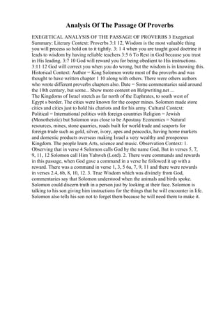 Analysis Of The Passage Of Proverbs
EXEGETICAL ANALYSIS OF THE PASSAGE OF PROVERBS 3 Exegetical
Summary: Literary Context: Proverbs 3:1 12, Wisdom is the most valuable thing
you will process so hold on to it tightly. 3: 1 4 when you are taught good doctrine it
leads to wisdom by having reliable teachers 3:5 6 To Rest in God because you trust
in His leading. 3:7 10 God will reward you for being obedient to His instructions.
3:11 12 God will correct you when you do wrong, but the wisdom is in knowing this.
Historical Context: Author = King Solomon wrote most of the proverbs and was
thought to have written chapter 1 10 along with others. There were others authors
who wrote different proverbs chapters also. Date = Some commentaries said around
the 10th century, but some... Show more content on Helpwriting.net ...
The Kingdoms of Israel stretch as far north of the Euphrates, to south west of
Egypt s border. The cities were known for the cooper mines. Solomon made store
cities and cities just to hold his chariots and for his army. Cultural Context:
Political = International politics with foreign countries Religion = Jewish
(Monotheistic) but Solomon was close to be Apostasy Economics = Natural
resources, mines, stone quarries, roads built for world trade and seaports for
foreign trade such as gold, silver, ivory, apes and peacocks, having home markets
and domestic products overseas making Israel a very wealthy and prosperous
Kingdom. The people learn Arts, science and music. Observation Context: 1.
Observing that in verse 4 Solomon calls God by the name God, But in verses 5, 7,
9, 11, 12 Solomon call Him Yahweh (Lord). 2. There were commands and rewards
in this passage, when God gave a command in a verse he followed it up with a
reward. There was a command in verse 1, 3, 5 6a, 7, 9, 11 and there were rewards
in verses 2.4, 6b, 8, 10, 12. 3. True Wisdom which was divinely from God,
commentaries say that Solomon understood when the animals and birds spoke.
Solomon could discern truth in a person just by looking at their face. Solomon is
talking to his son giving him instructions for the things that he will encounter in life.
Solomon also tells his son not to forget them because he will need them to make it.
 