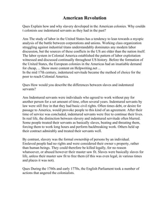 American Revolution
Ques Explain how and why slavery developed in the American colonies. Why couldn
t colonists use indentured servants as they had in the past?
Ans The study of labor in the United States has a tendency to lean towards a myopic
analysis of the battle between corporations and unions. Working class organization
struggling against industrial titans understandably dominates any modern labor
discussion, but the sources of these conflicts in the US are older than the nation itself.
The labor system in Colonial America established the pattern of labor exploitation
witnessed and discussed continually throughout US history. Before the formation of
the United States, the European colonies in the Americas had an insatiable demand
for cheap, ... Show more content on Helpwriting.net ...
In the mid 17th century, indentured servitude became the method of choice for the
poor to reach Colonial America.
Ques How would you describe the differences between slaves and indentured
servants?
Ans Indentured servants were individuals who agreed to work without pay for
another person for a set amount of time, often several years. Indentured servants by
law were still free in that they had basic civil rights. Often times debt, or desire for
passage to America, would provoke people to this kind of an agreement. After their
time of service was concluded, indentured servants were free to continue their lives.
In real life, the distinction between slavery and indentured servitude often blurred.
Some people treated their servants as basically slaves, beating and threating them,
forcing them to work long hours and perform backbreaking work. Others held up
their contract admirably and treated their servants well.
By contrast, slavery was the formal ownership of persons by an individual.
Enslaved people had no rights and were considered their owner s property, rather
than human beings. They could therefore be killed legally, for no reason
whatsoever, or abused however their master saw fit. Slaves were basically slaves for
life, unless their master saw fit to free them (if this was even legal, in various times
and places it was not).
Ques During the 1760s and early 1770s, the English Parliament took a number of
actions that angered the colonialists.
 