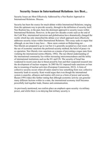 Security Issues in International Relations Are Best...
Security Issues are Most Effectively Addressed by a Neo Realist Approach to
International Relations. Discuss.
Security has been the source for much debate within International Relations; ranging
from the optimum way to provide security, through to the definition of security itself.
Neo Realism has, in the past, been the dominant approach to security issues within
International Relations. However, in the past few decades events such as the end of
the Cold War, international terrorism and globalisation have dramatically changed the
world, which has only intensified the debate over which approach most effectively
addresses security issues within International Relations. This essay seeks to argue that
although, at one time it may have ... Show more content on Helpwriting.net ...
Neo liberals are prepared to go to war but it is generally accepted as a last resort, with
the use of economic sanctions the preferred security method; the belief of peace via
co operation. Neo liberals view sanctions as a means of preventing a rogue state from
violating the international norms (Martin, 1992). The neo liberal understanding of
the international community lies within increasing interconnectedness and the utility
of international institutions such as the EU and UN. The security of Israel has
weakened in recent years due to threat posed by Iran and their suspected research into
the development of nuclear weapons. In 2005 the EU imposed trade sanctions on Iran
due to resuming of nuclear activities (European Commission, 2012). A form of
collective security occurs when all states stand to lose something from war; collective
insecurity leads to security. Kant would argue that even though the international
system is anarchic, alliances and treaties still exist as a form of power and security.
Buzan (1991) takes this further stating that although economic activity can generate
many different factions within in a state, the international economy itself becomes
powerfully tied together trade, finance and communication.
As previously mentioned, neo realists place an emphasis upon security via military
power, and whilst there is no denying that military security is
 