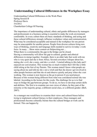Understanding Cultural Differences in the Workplace Essay
Understanding Cultural Differences in the Work Place
Spring Session B
Professor Davis
5/6/2012
Chamberlain College Of Nursing
The importance of understanding cultural, ethnic and gender differences by managers
and professionals in a business setting is essential to make the work environment
comfortable. In every culture there are basic standards of thinking, and acting and
these cultural differences strongly influence workplace values and communication.
What may be considered acceptable and natural in the workplace for one person
may be unacceptable for another person. People from diverse cultures bring new
ways of thinking, creativity and language skills needed to survive in today s work
force. In many ... Show more content on Helpwriting.net ...
When there is a commonality the gap in the bridge can be closed.
Having a commonality will allow the gap in cultural, gender and ethnical
differences to merge together. Example, there is an older lady that work with me
who is very quiet and she is from Africa. Several coworkers whisper about her,
stating she s evil, she s scary, and she s a witch . I started talking to this lady and I
enjoyed our conversation. This woman has so much wisdom that I felt like a little
child sitting at the feet of my Parents. This woman stated I know what people are
saying about me and told me she s not a witch and that she doesn t get involved in
other people business and that she sit and observe quietly and pray when she s not
working. This woman is now known as the go to person if you need prayer.
Because of this woman being different from what was considered normal she was
labeled. According to the lecture for this week, The challenge for us is to find
ways to bridge the gap between groups. To do so, we have to develop certain skills
and abilities. The first is to examine our own views of others, be they part of the
minority or the majority group, a different social class, or a different gender. (Bell,
2007).
As a manager one would have to examine their views and cultural biases before
trying to implement cultural literacy to their employees. Once managers and
professionals become culturally literate then the cultural bridges at work can be
formed. This can happen by
 
