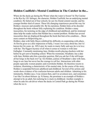 Holden Caulfield s Mental Condition in The Catcher in the...
Where do the ducks go during the Winter when the water is frozen? In The Catcher
in the Rye by J.D. Salinger, the character, Holden Caulfield, has an underlying mental
condition. He failed out of four schools; he saw his friend commit suicide; and his
younger brother died of cancer. These life changing experiences paved the way for
Holden s insecure and unstable life. By his narration, Holden hints at his disorder
throughout the book without fully explaining his condition. Holden s many
insecurities, his teetering on the edge of childhood and adulthood, and his irrational
ideas help the reader realize that Holden has a mental problem. Holden has several
insecurities that are displayed throughout the book that hint at his condition.... Show
more content on Helpwriting.net ...
Holden s date with Sally Hayes exhibited his difficulty at cooperating with others.
At first he gives us a dire impression of Sally, I wasn t too crazy about her, but I d
known her for years. (p. 105) Later, he wants to marry Sally and says he is in love
with her. The biggest mystery of all when it comes to women is with Jane
Gallagher. Constantly mentioning Jane, Holden recalls playing checkers with her
before he got sent to boarding school. When his roommate, Stradlater, has a date
with Jane, Holden asks him a peculiar question, Did you ask her if she still keeps
all her kings in the back row? (p. 42) Holden, jealous of Stradlater s date with Jane,
longs to see Jane but never has the courage to call her. Interactions with other
people especially women perplex and overwhelm Holden. He therefore resorts to
isolation, illustrating a characteristic of his mental state. In the course of the story,
Holden is suspended between adulthood and childhood. Several of his actions and
words show evidence of his confusion between adults and children. Admitting to his
immaturity, Holden says, I was sixteen then, and I m seventeen now, and sometimes
I act like I m about thirteen. (p. 9) Sunny, the prostitute is an example of Holden s
attempt to be an adult, but realizing he is stuck in childhood. Another example is
when he asks his cab driver where the ducks in Central Park go during the Winter
when the ice is
 