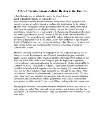 A Brief Introduction on Judicial Review in the United...
A Brief Introduction on Judicial Review in the United States
Part I: A Brief Introduction on Judicial Review
Judicial review is the doctrine in democratic theory under which legislative and
executive actions are subject to review, and possible invalidation, by the judiciary.
Specific courts with judicial review power must annul the acts of the state when it
finds them incompatible with a higher authority, such as the terms of a written
constitution. Judicial review is an example of the functioning of separation of powers
in a modern governmental system (where the judiciary is one of three branches of
government). This principle is interpreted differently in different jurisdictions, which
also have differing views on the different ... Show more content on Helpwriting.net ...
Raub(1825).Other debates and controversies followed. But Marbury v. Madison has
been ratified by time and practice and has become a cornerstone of the larger
constitutional system
Marbury, of course, stands only for the proposition that judges can declare acts of
Congress invalid. In subsequent cases Marshall asserted that judges could also
declare invalid executive orders or actions (Little v. Barreme, 1804 ) and upheld the
Judiciary Act of 1789, under which Congress gave the Supreme Cour power to
review and reserve decisions upholding the constitutionality of state statutes (Martin
v. Hunter s Lessee, 1816;Cohens v. Virginia, 1821). Taken collectively, these cases
provide federal judges with impressive tools for monitoring governmental actions,
tools that they have not always been hesitant to use. Through the end of the 1990s,
the Supreme Court has invalidated nearly 140 federal statutes and some 1,200 local
laws . State courts too, with their own power to strike down acts passed within their
jurisdiction, are active monitors of their governments. One scholar estimates that
state justices invalidate nearly 25 percent of all laws challenged in their court rooms.
Through judicial review, state courts determine whether or not state executive acts or
state statutes are valid. They base such rulings on the principle that a state law that
violates the U.S. constitution is invalid. They also decide the constitutionality of state
laws under
 