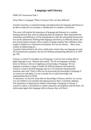 Language and Literacy
EDKL102 Assessment Task 1
Essay What is Language? What is Literacy? How are they different?
Teachers must have a sound knowledge and appreciation for language and literacy to
be able to make the two concepts a valuable part of a student s curriculum.
This essay will explore the importance of language and literature in a students
learning and how they assist in enhancing their development. Most importantly the
similarities and differences will be distinguished so that the relationship between the
two can be understood. Defining both language and literacy as different entities, but
also closely linked concepts, allows readers to bridge together their affiliation when
taught to children in a classroom environment. We can see literacy ... Show more
content on Helpwriting.net ...
Vygotsky believed that by the time a child enters school, they use language not only
for communicative purposes, but also for thinking and planning (Daniels at el, 2007
pg.138).
Literacy is control of secondary use of language. It can be seen as being able to
apply language to use , function and control . We all use language everyday;
however literacy is the act of applying our knowledge of language. We use
language to produce a range of modes for different purposes and audiences.
Literacy is used to develop language and use it, for practical and purposeful
situations and work. There is little use for possessing the knowledge of language if
we cannot use and apply it in our everyday lives to gain knowledge and
understanding (Kervin 2010).
As educators, we must be aware that our knowledge of literacy and how we convey
it to our children is an essential and ongoing process that is constantly adapting.
The importance of applying the student s knowledge of language to literacy is
crucial as it plays a crucial part in a child s education, development and life skills. If a
child cannot apply their language skills to literacy they will find it
 