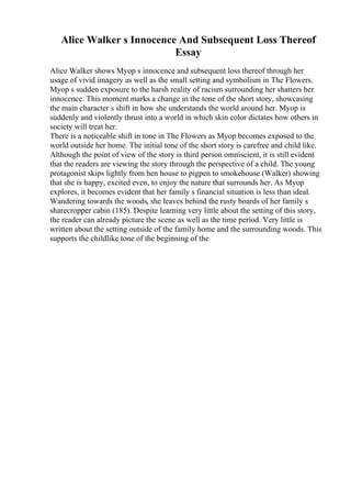 Alice Walker s Innocence And Subsequent Loss Thereof
Essay
Alice Walker shows Myop s innocence and subsequent loss thereof through her
usage of vivid imagery as well as the small setting and symbolism in The Flowers.
Myop s sudden exposure to the harsh reality of racism surrounding her shatters her
innocence. This moment marks a change in the tone of the short story, showcasing
the main character s shift in how she understands the world around her. Myop is
suddenly and violently thrust into a world in which skin color dictates how others in
society will treat her.
There is a noticeable shift in tone in The Flowers as Myop becomes exposed to the
world outside her home. The initial tone of the short story is carefree and child like.
Although the point of view of the story is third person omniscient, it is still evident
that the readers are viewing the story through the perspective of a child. The young
protagonist skips lightly from hen house to pigpen to smokehouse (Walker) showing
that she is happy, excited even, to enjoy the nature that surrounds her. As Myop
explores, it becomes evident that her family s financial situation is less than ideal.
Wandering towards the woods, she leaves behind the rusty boards of her family s
sharecropper cabin (185). Despite learning very little about the setting of this story,
the reader can already picture the scene as well as the time period. Very little is
written about the setting outside of the family home and the surrounding woods. This
supports the childlike tone of the beginning of the
 