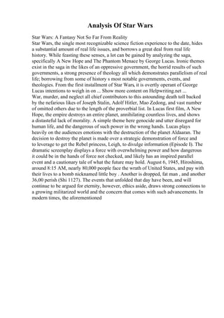 Analysis Of Star Wars
Star Wars: A Fantasy Not So Far From Reality
Star Wars, the single most recognizable science fiction experience to the date, hides
a substantial amount of real life issues, and borrows a great deal from real life
history. While feasting these senses, a lot can be gained by analyzing the saga,
specifically A New Hope and The Phantom Menace by George Lucas. Ironic themes
exist in the saga in the likes of an oppressive government, the horrid results of such
governments, a strong presence of theology all which demonstrates parallelism of real
life; borrowing from some of history s most notable governments, events, and
theologies. From the first installment of Star Wars, it is overtly operant of George
Lucas intentions to weigh in on ... Show more content on Helpwriting.net ...
War, murder, and neglect all chief contributors to this astounding death toll backed
by the nefarious likes of Joseph Stalin, Adolf Hitler, Mao Zedong, and vast number
of omitted others due to the length of the proverbial list. In Lucas first film, A New
Hope, the empire destroys an entire planet, annihilating countless lives, and shows
a distasteful lack of morality. A simple theme here genocide and utter disregard for
human life, and the dangerous of such power in the wrong hands. Lucas plays
heavily on the audiences emotions with the destruction of the planet Aldaaran. The
decision to destroy the planet is made over a strategic demonstration of force and
to leverage to get the Rebel princess, Leigh, to divulge information (Episode I). The
dramatic screenplay displays a force with overwhelming power and how dangerous
it could be in the hands of force not checked, and likely has an inspired parallel
event and a cautionary tale of what the future may hold. August 6, 1945, Hiroshima,
around 8:15 AM, nearly 80,000 people face the wrath of United States, and pay with
their lives to a bomb nicknamed little boy . Another is dropped, fat man , and another
36,00 perish (Shi 1127). The events that unfolded that day have been, and will
continue to be argued for eternity, however, ethics aside, draws strong connections to
a growing militarized world and the concern that comes with such advancements. In
modern times, the aforementioned
 
