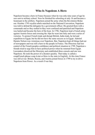 Who Is Napoleon A Hero
Napoleon became a hero in France because when he was only nine years of age he
was sent to military school. Now he finished his schooling at only 16 and became a
lieutenant in the artillery. Napoleon joined the army when the Revolution Broke
out. October 1795 royalist rebels marched on the National Convention, Napoleon
was told to defend the delegates by a government officer. He greeted them with a
connonade and as they rushed in they were confused and panicked and Napoleon
was hailed and became the hero of the hour. In 1796, Napoleon lead a French army
against Austria forces and crossing the Alps he went into Italy and won a series of
victories. To protect French trade and disrupt British, India trade, he led and
expedition to Egypt, but he did not have the same success as in Egypt. Admiral
Haratio Nelson was victorious over Napoleon. But, Napoleon kept all things bad out
of newspapers and was still a hero to the people in France. The Directory had lost
control of the French peoples confidence and political situation in 1799. Napoleon s
friends tried to urge him to have political power when he returned from Egypt.
Lawmakers dissolved the Directory and established three consuls and one was
Napoleon. He took the power of a dictator quickly. That today is called a
coup(French phrase coup d etat or blow to the state in English). At this time France
was still at war. Britain, Russia, and Austria joined forces in 1799 to try to drive
Napoleon from Power. As a result if war they
 