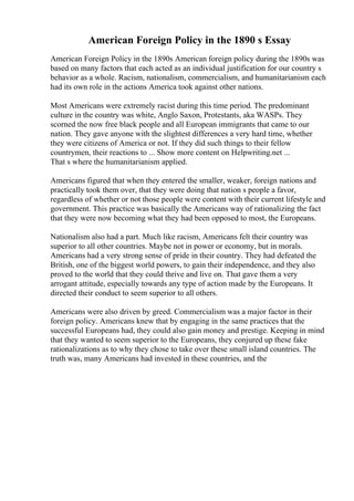 American Foreign Policy in the 1890 s Essay
American Foreign Policy in the 1890s American foreign policy during the 1890s was
based on many factors that each acted as an individual justification for our country s
behavior as a whole. Racism, nationalism, commercialism, and humanitarianism each
had its own role in the actions America took against other nations.
Most Americans were extremely racist during this time period. The predominant
culture in the country was white, Anglo Saxon, Protestants, aka WASPs. They
scorned the now free black people and all European immigrants that came to our
nation. They gave anyone with the slightest differences a very hard time, whether
they were citizens of America or not. If they did such things to their fellow
countrymen, their reactions to ... Show more content on Helpwriting.net ...
That s where the humanitarianism applied.
Americans figured that when they entered the smaller, weaker, foreign nations and
practically took them over, that they were doing that nation s people a favor,
regardless of whether or not those people were content with their current lifestyle and
government. This practice was basically the Americans way of rationalizing the fact
that they were now becoming what they had been opposed to most, the Europeans.
Nationalism also had a part. Much like racism, Americans felt their country was
superior to all other countries. Maybe not in power or economy, but in morals.
Americans had a very strong sense of pride in their country. They had defeated the
British, one of the biggest world powers, to gain their independence, and they also
proved to the world that they could thrive and live on. That gave them a very
arrogant attitude, especially towards any type of action made by the Europeans. It
directed their conduct to seem superior to all others.
Americans were also driven by greed. Commercialism was a major factor in their
foreign policy. Americans knew that by engaging in the same practices that the
successful Europeans had, they could also gain money and prestige. Keeping in mind
that they wanted to seem superior to the Europeans, they conjured up these fake
rationalizations as to why they chose to take over these small island countries. The
truth was, many Americans had invested in these countries, and the
 