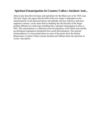 Spiritual Emancipation In Countee Cullen s Incident And...
Alain Locke describes his hopes and aspirations for the Black race in his 1925 essay
The New Negro. He argues that the birth of the new Negro is dependent on the
transformation of old characterizations and attitudes into less restrictive and more
supportive notions. Locke states that by shedding the old chrysalis of the Negro
problem [Blacks] are achieving something like a spiritual emancipation (Locke, p.
985). This emancipation is a liberation from the prejudices of the White man and the
psychological segregation interpreted from social discrimination. This internal
metamorphosis is a reoccurring theme in some of the poetry from the Harlem
Renaissance; Countee Cullen s poems Incident and Tableau frame the spectrum of
Locke s description
 