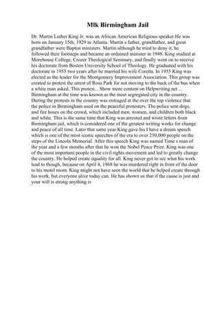 Mlk Birmingham Jail
Dr. Martin Luther King Jr. was an African American Religious speaker.He was
born on January 15th, 1929 in Atlanta. Martin s father, grandfather, and great
grandfather were Baptist ministers. Martin although he tried to deny it, he
followed their footsteps and became an ordained minister in 1948. King studied at
Morehouse College, Crozer Theological Seminary, and finally went on to receive
his doctorate from Boston University School of Theology. He graduated with his
doctorate in 1955 two years after he married his wife Coretta. In 1955 King was
elected as the leader for the Montgomery Improvement Association. This group was
created to protest the arrest of Rosa Park for not moving to the back of the bus when
a white man asked. This protest... Show more content on Helpwriting.net ...
Birmingham at the time was known as the most segregated city in the country.
During the protests in the country was outraged at the over the top violence that
the police in Birmingham used on the peaceful protesters. The police sent dogs,
and fire hoses on the crowd, which included men, women, and children both black
and white. This is the same time that King was arrested and wrote letters from
Birmingham jail, which is considered one of the greatest writing works for change
and peace of all time. Later that same year King gave his I have a dream speech
which is one of the most iconic speeches of the era to over 250,000 people on the
steps of the Lincoln Memorial. After this speech King was named Time s man of
the year and a few months after that he won the Nobel Peace Prize. King was one
of the most important people in the civil rights movement and led to greatly change
the country. He helped create equality for all. King never got to see what his work
lead to though, because on April 4, 1968 he was murdered right in front of the door
to his motel room. King might not have seen the world that he helped create through
his work, but everyone alive today can. He has shown us that if the cause is just and
your will is strong anything is
 
